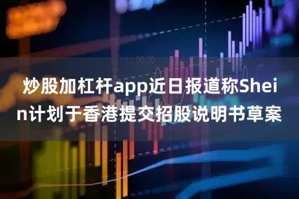 炒股加杠杆app近日报道称Shein计划于香港提交招股说明书草案
