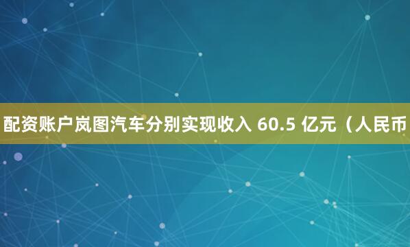 配资账户岚图汽车分别实现收入 60.5 亿元（人民币