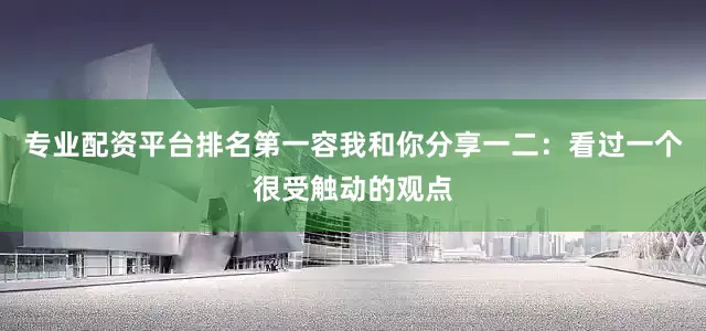 专业配资平台排名第一容我和你分享一二：看过一个很受触动的观点