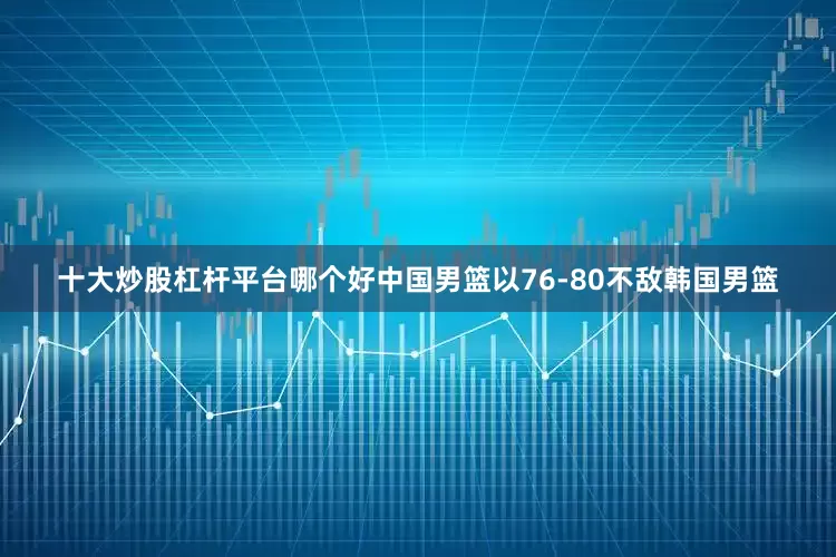 十大炒股杠杆平台哪个好中国男篮以76-80不敌韩国男篮