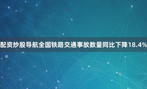 配资炒股导航全国铁路交通事故数量同比下降18.4%