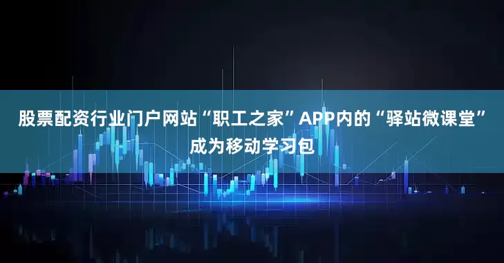 股票配资行业门户网站“职工之家”APP内的“驿站微课堂”成为移动学习包