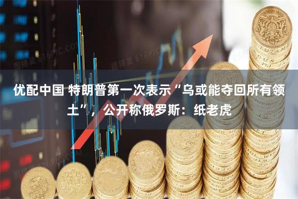 优配中国 特朗普第一次表示“乌或能夺回所有领土”，公开称俄罗斯：纸老虎