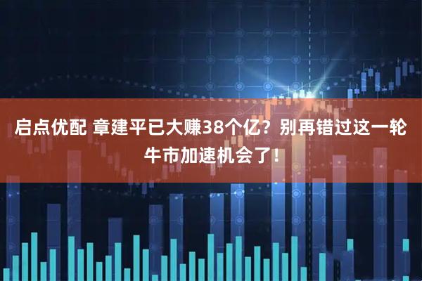 启点优配 章建平已大赚38个亿？别再错过这一轮牛市加速机会了！