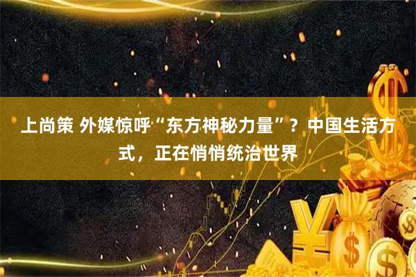 上尚策 外媒惊呼“东方神秘力量”？中国生活方式，正在悄悄统治世界