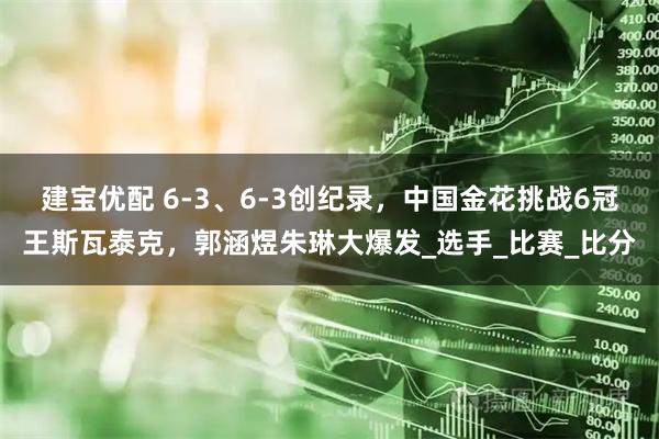 建宝优配 6-3、6-3创纪录，中国金花挑战6冠王斯瓦泰克，郭涵煜朱琳大爆发_选手_比赛_比分
