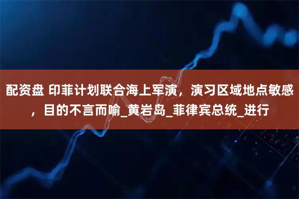 配资盘 印菲计划联合海上军演，演习区域地点敏感，目的不言而喻_黄岩岛_菲律宾总统_进行