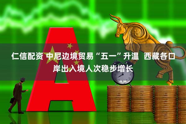 仁信配资 中尼边境贸易“五一”升温  西藏各口岸出入境人次稳步增长