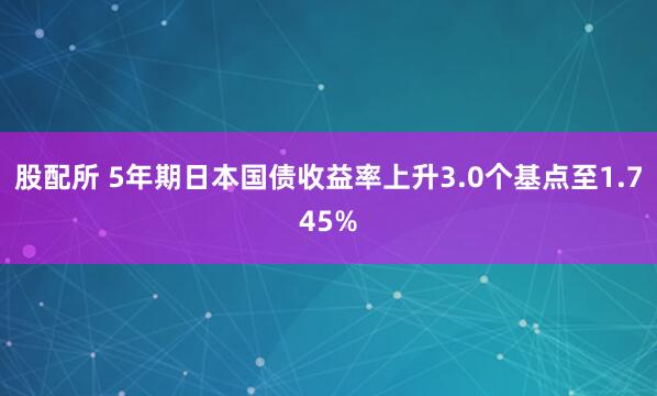 股配所 5年期日本国债收益率上升3.0个基点至1.745%