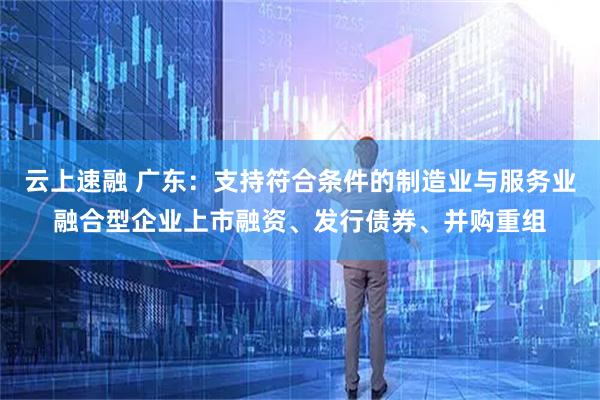 云上速融 广东：支持符合条件的制造业与服务业融合型企业上市融资、发行债券、并购重组